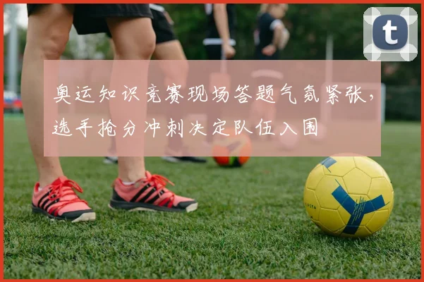 奥运知识竞赛现场答题气氛紧张，选手抢分冲刺决定队伍入围