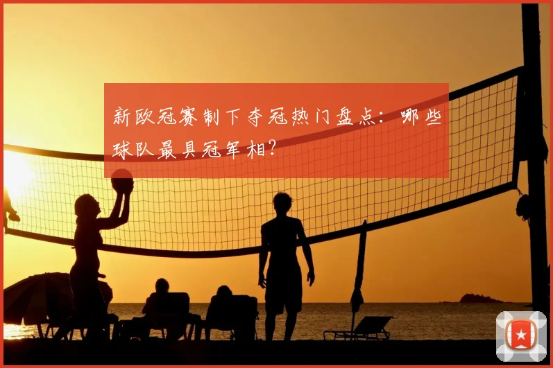 新欧冠赛制下夺冠热门盘点：哪些球队最具冠军相？