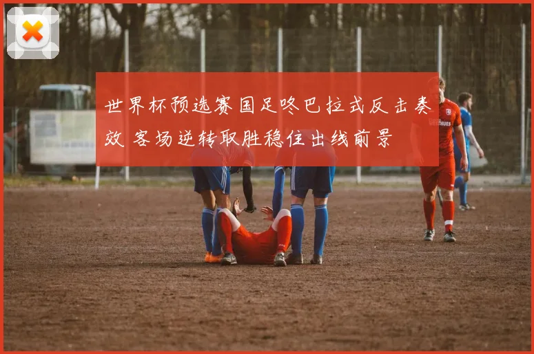 世界杯预选赛国足咚巴拉式反击奏效 客场逆转取胜稳住出线前景
