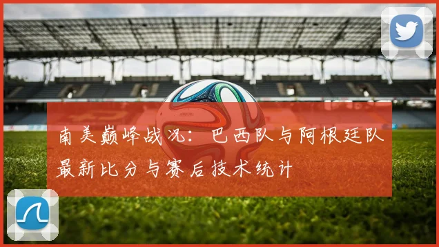 南美巅峰战况：巴西队与阿根廷队最新比分与赛后技术统计
