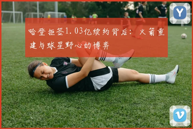 哈登拒签1.03亿续约背后：火箭重建与球星野心的博弈