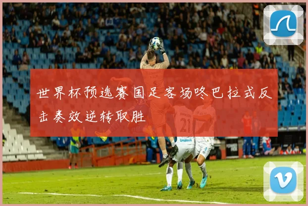 世界杯预选赛国足客场咚巴拉式反击奏效逆转取胜