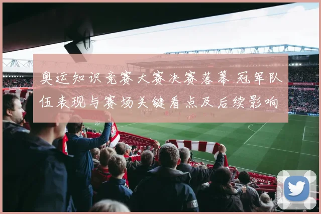 奥运知识竞赛大赛决赛落幕 冠军队伍表现与赛场关键看点及后续影响