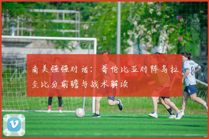 南美强强对话：哥伦比亚对阵乌拉圭比分前瞻与战术解读