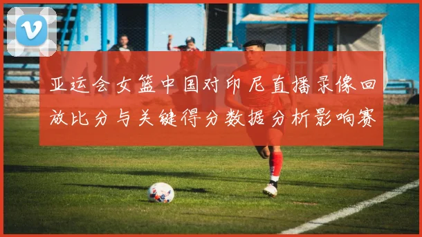 亚运会女篮中国对印尼直播录像回放比分与关键得分数据分析影响赛程排位