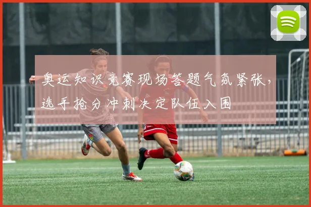 奥运知识竞赛现场答题气氛紧张，选手抢分冲刺决定队伍入围