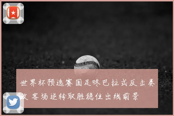 世界杯预选赛国足咚巴拉式反击奏效 客场逆转取胜稳住出线前景
